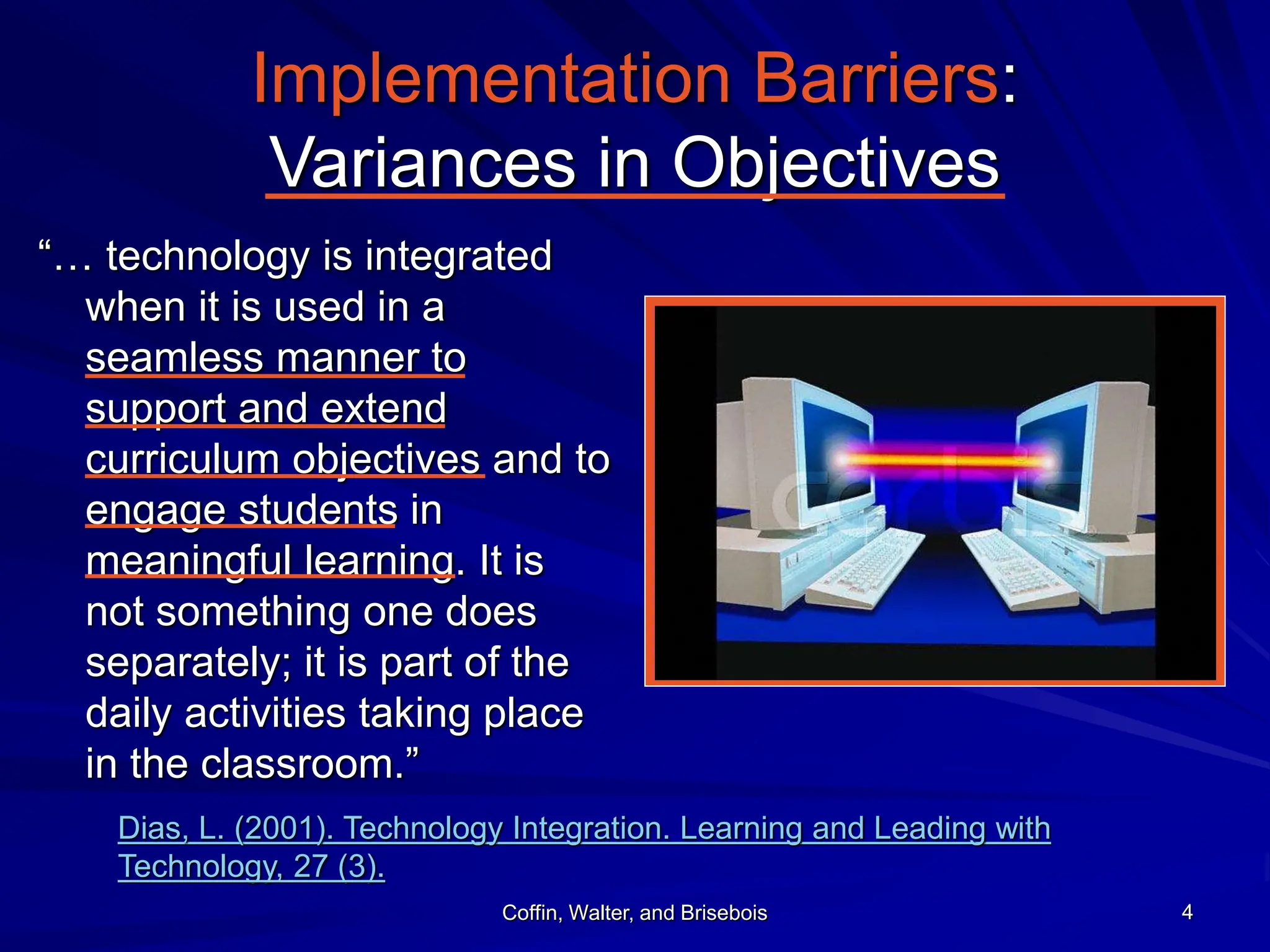 Coffin, Walter, and Brisebois 4
Implementation Barriers:
Variances in Objectives
“… technology is integrated
when it is used in a
seamless manner to
support and extend
curriculum objectives and to
engage students in
meaningful learning. It is
not something one does
separately; it is part of the
daily activities taking place
in the classroom.”
Dias, L. (2001). Technology Integration. Learning and Leading with
Technology, 27 (3).
 