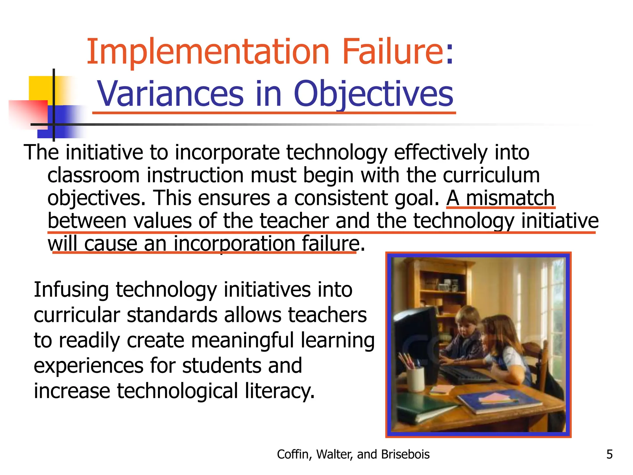 Coffin, Walter, and Brisebois 5
Implementation Failure:
Variances in Objectives
The initiative to incorporate technology effectively into
classroom instruction must begin with the curriculum
objectives. This ensures a consistent goal. A mismatch
between values of the teacher and the technology initiative
will cause an incorporation failure.
Infusing technology initiatives into
curricular standards allows teachers
to readily create meaningful learning
experiences for students and
increase technological literacy.
 