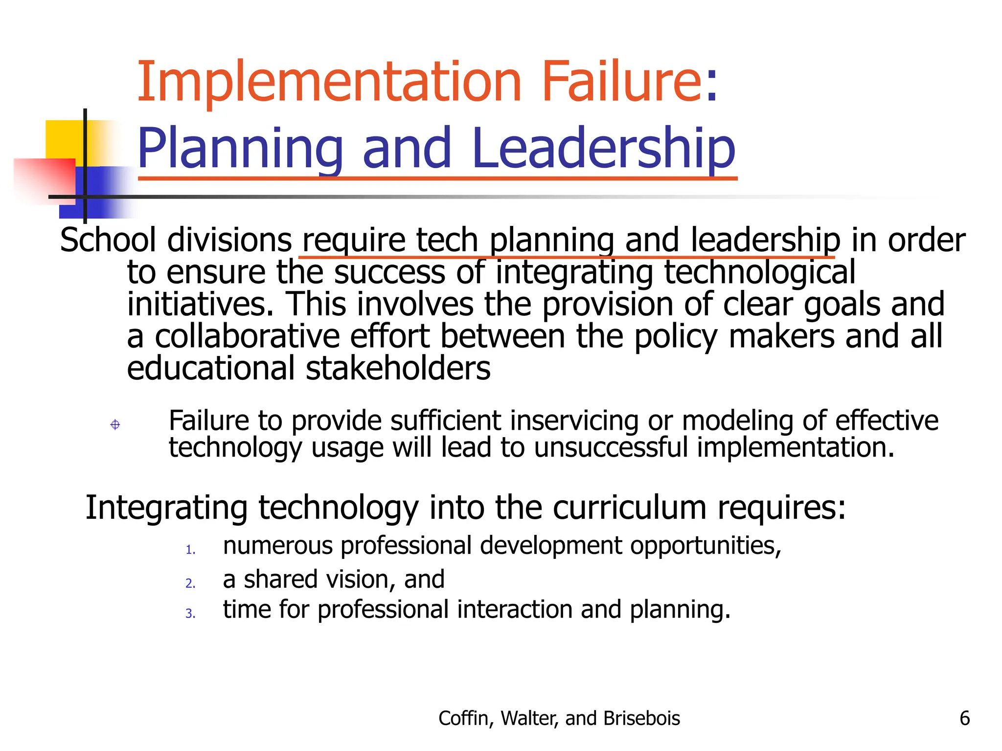 Coffin, Walter, and Brisebois 6
Implementation Failure:
Planning and Leadership
School divisions require tech planning and leadership in order
to ensure the success of integrating technological
initiatives. This involves the provision of clear goals and
a collaborative effort between the policy makers and all
educational stakeholders
Failure to provide sufficient inservicing or modeling of effective
technology usage will lead to unsuccessful implementation.
Integrating technology into the curriculum requires:
1. numerous professional development opportunities,
2. a shared vision, and
3. time for professional interaction and planning.
 