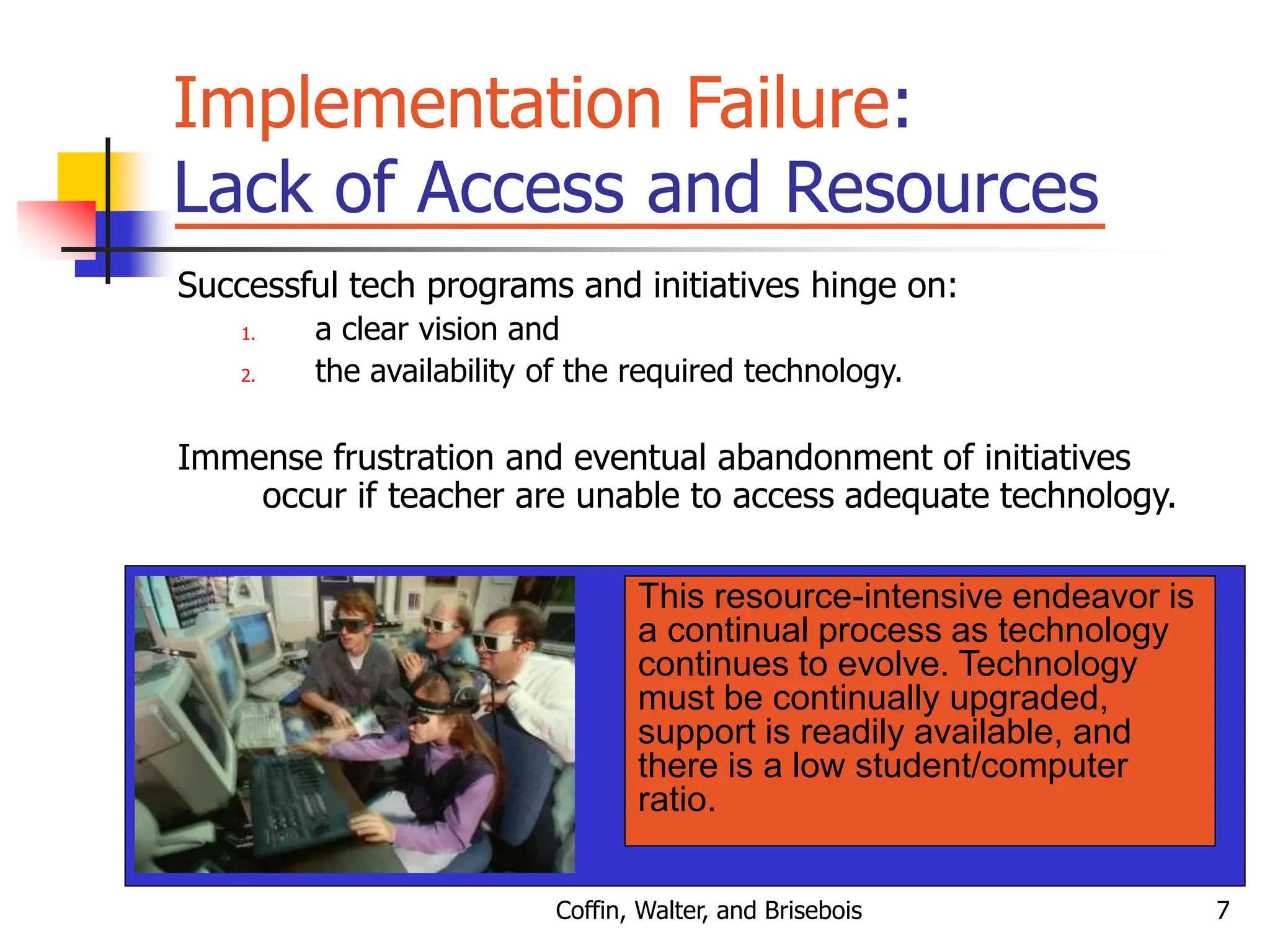 Coffin, Walter, and Brisebois 7
Implementation Failure:
Lack of Access and Resources
Successful tech programs and initiatives hinge on:
1. a clear vision and
2. the availability of the required technology.
Immense frustration and eventual abandonment of initiatives
occur if teacher are unable to access adequate technology.
This resource-intensive endeavor is
a continual process as technology
continues to evolve. Technology
must be continually upgraded,
support is readily available, and
there is a low student/computer
ratio.
 