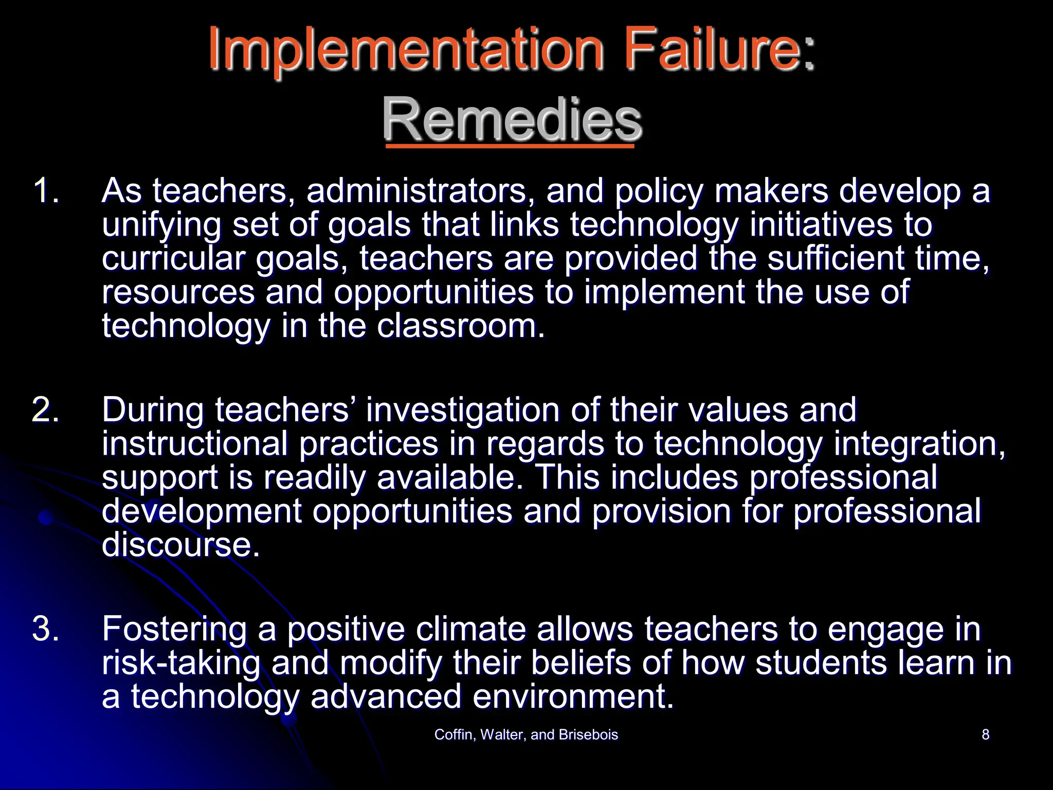 Coffin, Walter, and Brisebois 8
Implementation Failure:
Remedies
1. As teachers, administrators, and policy makers develop a
unifying set of goals that links technology initiatives to
curricular goals, teachers are provided the sufficient time,
resources and opportunities to implement the use of
technology in the classroom.
2. During teachers’ investigation of their values and
instructional practices in regards to technology integration,
support is readily available. This includes professional
development opportunities and provision for professional
discourse.
3. Fostering a positive climate allows teachers to engage in
risk-taking and modify their beliefs of how students learn in
a technology advanced environment.
 