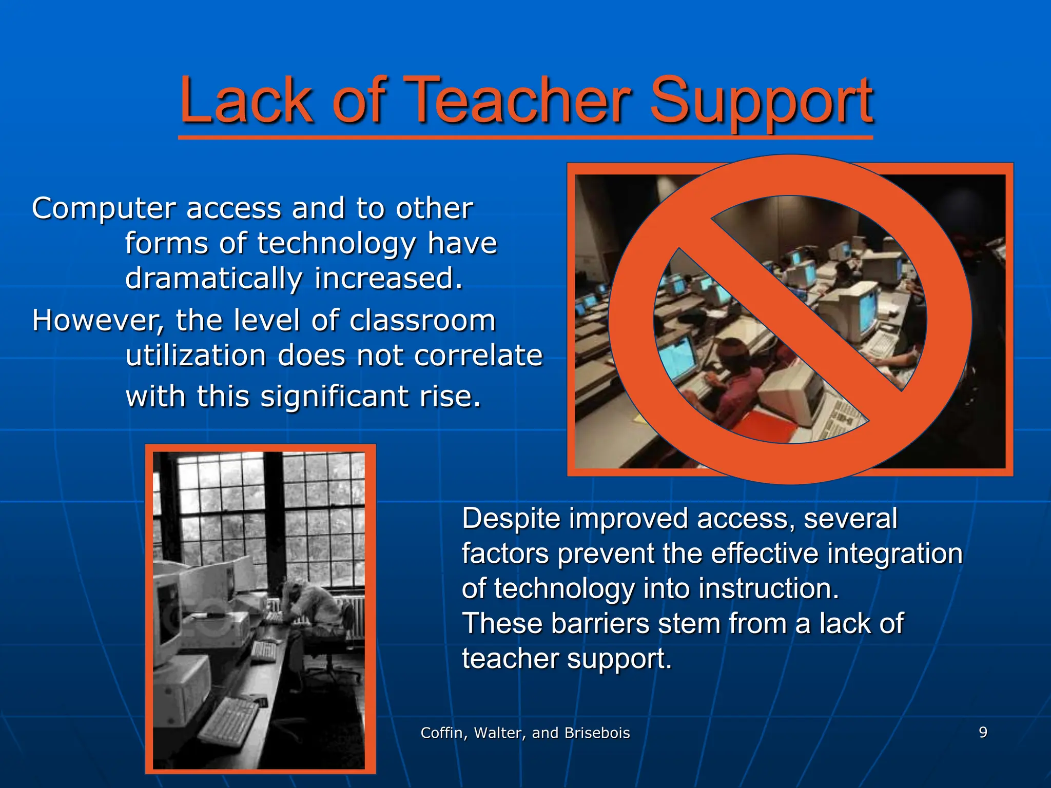 Coffin, Walter, and Brisebois 9
Lack of Teacher Support
Computer access and to other
forms of technology have
dramatically increased.
However, the level of classroom
utilization does not correlate
with this significant rise.
Despite improved access, several
factors prevent the effective integration
of technology into instruction.
These barriers stem from a lack of
teacher support.
 