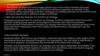 GROUP 2
• : THE BOTTOM UP STRATEGY
• The bottom-up approach encourages greater buy-in from team members because
everyone is given the opportunity to influence decisions regardless of seniority. It also
facilitates better relationships between colleagues by offering members of all seniority levels
an equal opportunity to influence project outcomes.
• Here are some key features of a bottom-up strategy:
Employee empowerment: In a bottom-up strategy, front-line employees often have more
decision-making power and are encouraged to innovate and improve processes.
Communication: Information in a bottom-up strategy flows from the operational level to the
executive level. Employees share their insights and observations; management uses this
information to
make strategic decisions.
Implementation: With bottom-up strategies, implementing new initiatives often begins at the
operational level and expands throughout the organization. This can result in high levels of
buy-in and adoption, as employees feel ownership of the ideas and changes.
Flexibility and Adaptability: Bottom-up strategies can be highly adaptable and flexible. They
allow for quick adjustments based on feedback from operations and can result in ongoing
improvements and modifications to operations and strategy
 