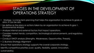 STAGES IN THE DEVELOPMENT OF
OPERATIONS STRATEGY
• Strategy is a long term planning that helps the organization to achieve its goals or
aims .It can be also
• be define as the plans or actions taken by an organization to achieve its goa 1.
Environmental Analysis
• Analyze internal and external factors that impact operations.
• Consider market trends, competition, technological advancements, and regulatory
changes.
• Conduct SWOT analysis (Strengths, Weaknesses, Opportunities, Threats).
• 2. Business Strategy Alignment
Ensure that operations strategy supports the overall corporate strategy.
Identify competitive priorities (cost, quality, flexibility, speed, innovation,
sustainability).
 
