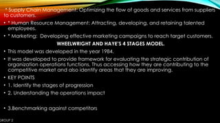 GROUP 2
* Supply Chain Management: Optimizing the flow of goods and services from suppliers
to customers.
• * Human Resource Management: Attracting, developing, and retaining talented
employees.
• * Marketing: Developing effective marketing campaigns to reach target customers.
WHEELWRIGHT AND HAYE’S 4 STAGES MODEL.
• This model was developed in the year 1984.
• It was developed to provide framework for evaluating the strategic contribution of
organization operations functions. Thus accessing how they are contributing to the
competitive market and also identify areas that they are improving.
• KEY POINTS
• 1. Identify the stages of progression
• 2. Understanding the operations impact
• 3.Benchmarking against competitors
 