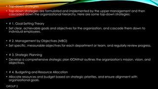 GROUP 2
• Top-down strategies
• Top-down strategies are formulated and implemented by the upper management and then
cascaded down the organizational hierarchy. Here are some top-down strategies:
• # 1. Goal-Setting Theory
• Set clear, achievable goals and objectives for the organization, and cascade them down to
individual employees.
• # 2. Management by Objectives (MBO)
• Set specific, measurable objectives for each department or team, and regularly review progress.
• # 3. Strategic Planning
• Develop a comprehensive strategic plan I0ONthat outlines the organization's mission, vision, and
objectives.
• # 4. Budgeting and Resource Allocation
• Allocate resources and budget based on strategic priorities, and ensure alignment with
organizational goals.
 
