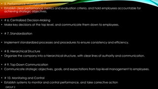 GROUP 2
• 5. Performance Management
• Establish clear performance metrics and evaluation criteria, and hold employees accountable for
achieving strategic objectives.
• # 6. Centralized Decision-Making
• Make key decisions at the top level, and communicate them down to employees.
• # 7. Standardization
• Implement standardized processes and procedures to ensure consistency and efficiency.
• # 8. Hierarchical Structure
• Organize the company into a hierarchical structure, with clear lines of authority and communication.
• # 9. Top-Down Communication
• Communicate strategic objectives, goals, and expectations from top-level management to employees.
• # 10. Monitoring and Control
• Establish systems to monitor and control performance, and take corrective action
 