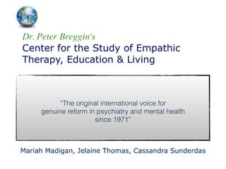 Dr. Peter Breggin's	

Center for the Study of Empathic
Therapy, Education & Living
!
“The original international voice for 
genuine reform in psychiatry and mental health 
since 1971”
Mariah Madigan, Jelaine Thomas, Cassandra Sunderdas
 