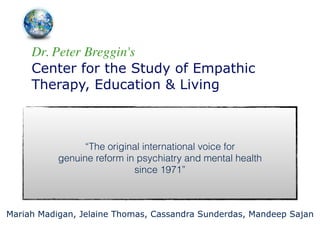 Dr. Peter Breggin's	

Center for the Study of Empathic
Therapy, Education & Living
!
“The original international voice for 
genuine reform in psychiatry and mental health 
since 1971”
Mariah Madigan, Jelaine Thomas, Cassandra Sunderdas, Mandeep Sajan
 
