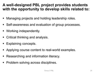 A well-designed PBL project provides students
with the opportunity to develop skills related to:
 Managing projects and holding leadership roles.
 Self-awareness and evaluation of group processes.
 Working independently.
 Critical thinking and analysis.
 Explaining concepts.
 Applying course content to real-world examples.
 Researching and information literacy.
 Problem solving across disciplines.
Group 2 PBL 25
 