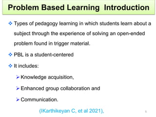 Problem Based Learning Introduction
 Types of pedagogy learning in which students learn about a
subject through the experience of solving an open-ended
problem found in trigger material.
 PBL is a student-centered
 It includes:
Knowledge acquisition,
Enhanced group collaboration and
Communication.
(IKarthikeyan C, et al 2021), 5
 