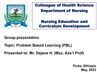 Fiche, Ethiopia
May, 2023
Colleague of Health Science
Department of Nursing
Nursing Education and
Curriculum Development
Group presentation
Topic: Problem Based Learning (PBL)
Presented to: Mr. Dejene H. (Msc, Ass’t Prof)
 