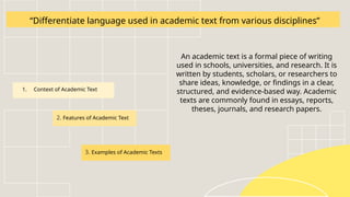 “Differentiate language used in academic text from various disciplines”
An academic text is a formal piece of writing
used in schools, universities, and research. It is
written by students, scholars, or researchers to
share ideas, knowledge, or findings in a clear,
structured, and evidence-based way. Academic
texts are commonly found in essays, reports,
theses, journals, and research papers.
1. Context of Academic Text
2. Features of Academic Text
3. Examples of Academic Texts
 