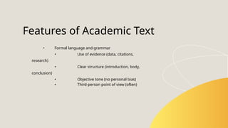 • Formal language and grammar
• Use of evidence (data, citations,
research)
• Clear structure (introduction, body,
conclusion)
• Objective tone (no personal bias)
• Third-person point of view (often)
Features of Academic Text
 
