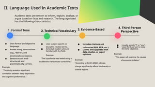 1. Formal Tone 2. Technical Vocabulary 3. Evidence-Based
4. Third-Person
Perspective
● Uses formal and objective
language.
● Avoids slang, contractions
(e.g., “don’t”), and
emotional expressions.
● Sentences are well-
structured and
grammatically correct.
Example:
“The study reveals a significant
correlation between sleep deprivation
and cognitive performance.”
II. Language Used in Academic Texts
● Includes citations and
references (APA, MLA, etc.).
● Claims are supported with
data, studies, or expert
opinions.
Example:
“According to Smith (2022), climate
change significantly affects biodiversity in
coastal regions.”
● Usually avoids “I” or “you”.
● Uses third-person to keep
the tone objective.
Example:
“This paper will examine the causes
of economic inflation.”
● Uses subject-specific or
discipline-related terms.
● Aimed at readers who are
familiar with the field.
Example:
“The hypothesis was tested using a
double-blind randomized control trial.”
Academic texts are written to inform, explain, analyze, or
argue based on facts and research. The language used
has the following characteristics:
 
