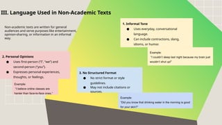 1. Informal Tone
● Uses everyday, conversational
language.
● Can include contractions, slang,
idioms, or humor.
2. Personal Opinions
● Uses first-person (“I”, “we”) and
second-person (“you”).
● Expresses personal experiences,
thoughts, or feelings.
III. Language Used in Non-Academic Texts
Non-academic texts are written for general
audiences and serve purposes like entertainment,
opinion-sharing, or information in an informal
way.
Example:
“I couldn’t sleep last night because my brain just
wouldn’t shut up!”
Example:
“I believe online classes are
harder than face-to-face ones.”
3. No Structured Format
● No strict format or style
guidelines.
● May not include citations or
sources.
Example:
“Did you know that drinking water in the morning is good
for your skin?”
 