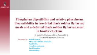 Phosphorus digestibility and relative phosphorus
bioavailability in two dried black soldier fly larvae
meals and a defatted black solider fly larvae meal
in broiler chickens
N. Matin, P.L. Utterback, and C.M. Parsons (2021).
2021 Poultry Science 100:101221
Presented by: Abdiel Atencio,
Maryam Afkhami Ardakani,
Saad Sifat,
Annalise Anderson,
Jay Hampton,
Sarah Shelby.
 