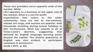 These two providers serve opposite ends of the
market. While
LELI operates as a business at the upper end of
the market, SOLS is a not-for-profit
organisation that caters to the wider
community. Fees are low to non-existent,
classes are large, and courses are popular, with
thousands enrolling during school holidays in
Dili. Furthermore, SOLS has schools in all of
Timor-Leste’s districts, suggesting that
demand for English language learning exists
beyond the capital. The relative popularity of
English was also evident in participant
comment in Sarmento’s
study ( 2013 , p. 62).
 
