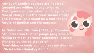 Although English courses are not free,
[people] are willing to pay to learn.
Portuguese, on the other hand, is provided
free of charge but the class seems empty
and emptier. This could be a hint for the
future of English and Portuguese.
As Dubin and Olshtain ( 1986 , p. 11) noted,
“An indication that language programs are
failing to meet learners’ objectives is often
signaled by the existence of
flourishing schools and courses outside the
official educational system.”
 