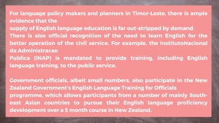 For language policy makers and planners in Timor-Leste, there is ample
evidence that the
supply of English language education is far out-stripped by demand.
There is also official recognition of the need to learn English for the
better operation of the civil service. For example, the InstitutoNacional
da Administracao
Publica (INAP) is mandated to provide training, including English
language training, to the public service.
Government officials, albeit small numbers, also participate in the New
Zealand Government’s English Language Training for Officials
programme, which allows participants from a number of mainly South-
east Asian countries to pursue their English language proficiency
development over a 5 month course in New Zealand.
 