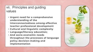 vii. Principles and guiding
values
• Urgent need for a comprehensive
understanding of the
interconnectedness among effective
teacher professional development
• Cultural and linguistic complexity
• Language/literacy education;
• And socio-economic needs
throughout the processes of language
policy decision-making and
implementation
 