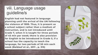 viii. Language usage
guideline/s
English had not featured in language
planning until the arrival of the UN following
the violence of 1999. Thus, it is present as
a school subject rather than a medium of
instruction, and is not introduced until
Grade 7, when it is taught for three periods
of 45 min per week; there is also provision
for English to be introduced in Grade 5, if a
school has the capacity to teach the
language, for two periods of 50 min each
week (Baldauf et al., 2011 , p. 315)
 