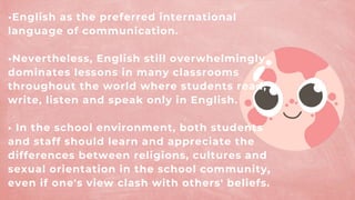 •English as the preferred international
language of communication.
•Nevertheless, English still overwhelmingly
dominates lessons in many classrooms
throughout the world where students read,
write, listen and speak only in English.
• In the school environment, both students
and staff should learn and appreciate the
differences between religions, cultures and
sexual orientation in the school community,
even if one's view clash with others' beliefs.
 