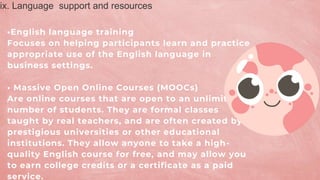 •English language training
Focuses on helping participants learn and practice
appropriate use of the English language in
business settings.
• Massive Open Online Courses (MOOCs)
Are online courses that are open to an unlimited
number of students. They are formal classes
taught by real teachers, and are often created by
prestigious universities or other educational
institutions. They allow anyone to take a high-
quality English course for free, and may allow you
to earn college credits or a certificate as a paid
service.
ix. Language support and resources
 