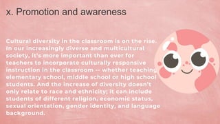 Cultural diversity in the classroom is on the rise.
In our increasingly diverse and multicultural
society, it’s more important than ever for
teachers to incorporate culturally responsive
instruction in the classroom -- whether teaching
elementary school, middle school or high school
students. And the increase of diversity doesn’t
only relate to race and ethnicity; it can include
students of different religion, economic status,
sexual orientation, gender identity, and language
background.
x. Promotion and awareness
 