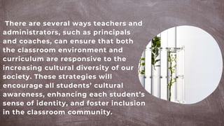 There are several ways teachers and
administrators, such as principals
and coaches, can ensure that both
the classroom environment and
curriculum are responsive to the
increasing cultural diversity of our
society. These strategies will
encourage all students’ cultural
awareness, enhancing each student’s
sense of identity, and foster inclusion
in the classroom community.
 