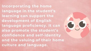 Incorporating the home
language in the student’s
learning can support the
development of English
language proficiency. It can
also promote the student’s
confidence and self-identity
and the valuing of their home
culture and language.
 