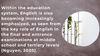 Within the education
system, English is also
becoming increasingly
emphasized, as seen from
the key role of English in
the final and entrance
examinations at middle
school and tertiary levels
(Nguyen, 2005).
 
