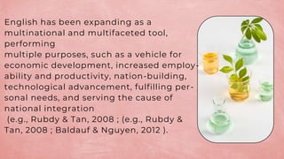 English has been expanding as a
multinational and multifaceted tool,
performing
multiple purposes, such as a vehicle for
economic development, increased employ-
ability and productivity, nation-building,
technological advancement, fulfilling per-
sonal needs, and serving the cause of
national integration
(e.g., Rubdy & Tan, 2008 ; (e.g., Rubdy &
Tan, 2008 ; Baldauf & Nguyen, 2012 ).
 
