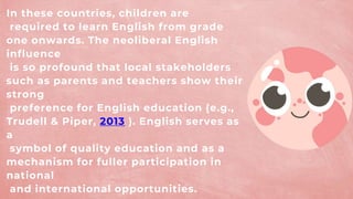 In these countries, children are
required to learn English from grade
one onwards. The neoliberal English
influence
is so profound that local stakeholders
such as parents and teachers show their
strong
preference for English education (e.g.,
Trudell & Piper, 2013 ). English serves as
a
symbol of quality education and as a
mechanism for fuller participation in
national
and international opportunities.
 
