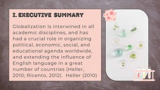 I. Executive summary
Globalization is interwined in all
academic disciplines, and has
had a crucial role in organizing
political, economic, social, and
educational agenda worldwide,
and extending the influence of
English language in a great
number of countries (Heller,
2010; Ricento, 2012). Heller (2010)
 