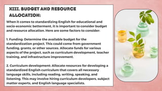 XIII. BUDGET AND RESOURCE
ALLOCATION:
When it comes to standardizing English for educational and
socio-economic betterment, it is important to consider budget
and resource allocation. Here are some factors to consider:
1. Funding: Determine the available budget for the
standardization project. This could come from government
funding, grants, or other sources. Allocate funds for various
aspects of the project, such as curriculum development, teacher
training, and infrastructure improvement.
2. Curriculum development: Allocate resources for developing a
standardized English curriculum that covers all necessary
language skills, including reading, writing, speaking, and
listening. This may involve hiring curriculum developers, subject
matter experts, and English language specialists.
 