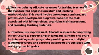 3. Teacher training: Allocate resources for training teachers in
the standardized English curriculum and teaching
methodologies. This could involve workshops, seminars, and
professional development programs. Consider the costs
associated with hiring trainers, organizing training sessions,
and providing teaching materials.
4. Infrastructure improvement: Allocate resources for improving
infrastructure to support English language learning. This could
include setting up language labs, providing access to digital
learning resources, and ensuring classrooms are equipped with
necessary teaching aids.
 