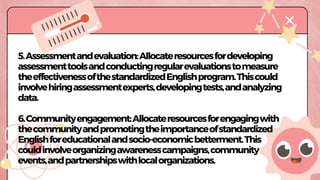 MISSION OBJECTIVES
5.Assessmentandevaluation:Allocateresourcesfordeveloping
assessmenttoolsandconductingregularevaluationstomeasure
theeffectivenessofthestandardizedEnglishprogram.Thiscould
involvehiringassessmentexperts,developingtests,andanalyzing
data.
6.Communityengagement:Allocateresourcesforengagingwith
thecommunityandpromotingtheimportanceofstandardized
Englishforeducationalandsocio-economicbetterment.This
couldinvolveorganizingawarenesscampaigns,community
events,andpartnershipswithlocalorganizations.
 