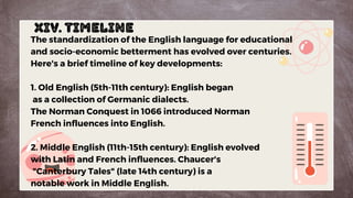 XIV. Timeline
The standardization of the English language for educational
and socio-economic betterment has evolved over centuries.
Here's a brief timeline of key developments:
1. Old English (5th-11th century): English began
as a collection of Germanic dialects.
The Norman Conquest in 1066 introduced Norman
French influences into English.
2. Middle English (11th-15th century): English evolved
with Latin and French influences. Chaucer's
"Canterbury Tales" (late 14th century) is a
notable work in Middle English.
 