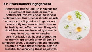 XV. Stakeholder Engagement
Standardizing the English language for
educational and socio-economic
betterment involves engaging various
stakeholders. This process should include
educators, policymakers, linguists, and
community representatives to ensure
inclusivity and effectiveness. The goals
should encompass improving access to
quality education, enhancing
communication skills, and promoting
economic opportunities for all English
language users. Collaboration and ongoing
dialogue among these stakeholders are
essential for achieving these objectives.
 