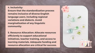 4. Inclusivity:
Ensure that the standardization process
remains inclusive of diverse English
language users, including regional
variations and dialects. Avoid
marginalization of any linguistic
community.
5. Resource Allocation: Allocate resources
efficiently to support educational
initiatives, teacher training, and access to
learning materials. Adequate funding and
resource allocation are critical for success.
 