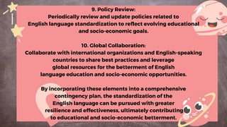 9. Policy Review:
Periodically review and update policies related to
English language standardization to reflect evolving educational
and socio-economic goals.
10. Global Collaboration:
Collaborate with international organizations and English-speaking
countries to share best practices and leverage
global resources for the betterment of English
language education and socio-economic opportunities.
By incorporating these elements into a comprehensive
contingency plan, the standardization of the
English language can be pursued with greater
resilience and effectiveness, ultimately contributing
to educational and socio-economic betterment.
 