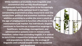 While numbers of students from linguistic and
economical and socially disadvantaged
backgrounds have found English to be increasingly
irrelevant, at the national level it has been
consistently promoted as a key resource to save the
nation from political and economic isolation and in
addition promising to enable the state’s youth at
the age of employment to function effectively in the
transnational job market. For individuals, English
continues to function as a supportive language in
healthcare, technology management, and
administrative systems even in remote areas.
Therefore, rather than excluding English, it is critical
to turn it into a supportive language across domains
and populations. In this way, the ecology of
linguistic and cultural wealth could be sustained
 