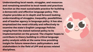Understanding local needs, struggles, and resources
and remaining sensitive to local needs and practices
function as the most sustainable practice for building
a democratic and effective language policy. This
chapter provides an in-depth and forward-looking
understanding of struggles, inequality, possibilities,
and of teacher agency in language policy. It has also
emphasized the need critically and reflectively to
examine the state’s English Language Policies
ranging from the stated national policy to its
implementation on the ground. The chapter hopes to
contribute to theory building in critical language
policy analysis while at the same time providing
insight for future researchers, policymakers, and
stakeholders in the field of LPP and across related
disciplines.
 