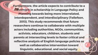 Furthermore, the article expects to contribute to a
movement in scholarship in Language Policy and
Planning towards being more interrelated,
interdependent, and interdisciplinary (Tollefson,
2013). This study recommends that future
researchers continue to collaborate with multiple
actors including authorities, NGOs, communities,
activists, educators, children, students and
parents at intersecting levels to foster critical and
reflective analysis of English language policies as
well as collaborative intervention toward
linguistic, educational, and social equity.
 