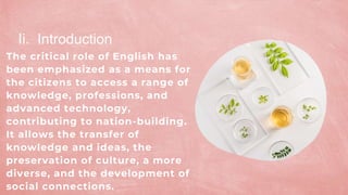 The critical role of English has
been emphasized as a means for
the citizens to access a range of
knowledge, professions, and
advanced technology,
contributing to nation-building.
It allows the transfer of
knowledge and ideas, the
preservation of culture, a more
diverse, and the development of
social connections.
Ii. Introduction
 
