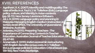 XVIII. REFERENCES
• Agnihotri,R.K.(2007).Identityandmultilinguality:The
caseofIndia.InA.Tsui&J.W.Tollefson(Eds.),Language
policy,culture,andidentityinAsiancontexts
(pp.55-72).NewJersey:LawrenceErlbaum.
• Ali,L.H.(2013).Languagepolicyandplanningin
Malaysia:ManagingEnglish-mediuminstructionat
tertiarylevel.(PhD),TheUniversityofQueensland,
Brisbane,Australia.
• Adoniou,M.(2013).PreparingTeachers–The
ImportanceofConnectingContextsinTeacher
Education.AustralianJournalofTeacherEducation,38
(8),47-60.
• Annamala,E.(2013).India'seconomicrestructuring
withEnglish:Benefitsversuscosts.InJ.Tollefson
(Ed.),Languagepoliciesineducation:Criticalissues(pp.
139-155).NewYork:Routledge.
 