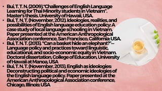 • Bui,T.T.N.(2009).“ChallengesofEnglishLanguage
LearningforThaiMinoritystudentsinVietnam”.
Master’sthesis.UniversityofHawaii,USA.
• Bui,T.N.T.(November,2012).Ideologies,realities,and
possibilitiesofEnglishlanguageeducationpolicy:A
casestudyoflocallanguageschoolinginVietnam.
PaperpresentedattheAmericanAnthropological
Associationconference,SanFrancisco,California:USA.
• Bui,T.N.T.(2013)."Canabaskethideanelephant?”—
Languagepolicyandpracticestowardlinguistic,
educational,andsocio-economicequityinVietnam.
Doctoraldissertation,CollegeofEducation,University
ofHawaiiatManoa,USA
• Bui,T.N.T.(November,2013).Englishasideologies:
Deconstructingpoliticalandeconomicideologiesof
theEnglishlanguagepolicy.Paperpresentedatthe
AmericanAnthropologicalAssociationconference,
Chicago,Illinois:USA
 