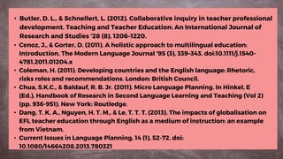 • Cenoz, J., & Gorter, D. (2011). A holistic approach to multilingual education:
Introduction. The Modern Language Journal '95 (3), 339–343. doi:10.1111/j.1540-
4781.2011.01204.x
• Coleman, H. (2011). Developing countries and the English language: Rhetoric,
risks roles and recommendations. London: British Council.
• Chua, S.K.C., & Baldauf, R. B. Jr. (2011). Micro Language Planning. In Hinkel, E
(Ed.), Handbook of Research in Second Language Learning and Teaching (Vol 2)
(pp. 936-951). New York: Routledge.
• Dang, T. K. A., Nguyen, H. T. M., & Le, T. T. T. (2013). The impacts of globalisation on
EFL teacher education through English as a medium of instruction: an example
from Vietnam.
• Current Issues in Language Planning, 14 (1), 52-72. doi:
10.1080/14664208.2013.780321
• Butler, D. L., & Schnellert, L. (2012). Collaborative inquiry in teacher professional
development. Teaching and Teacher Education: An International Journal of
Research and Studies '28 (8), 1206–1220.
 