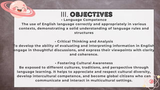 • Language Competence
The use of English language correctly and appropriately in various
contexts, demonstrating a solid understanding of language rules and
structures
• Critical Thinking and Analysis
To develop the ability of evaluating and interpreting information in English
engage in thoughtful discussions, and express their viewpoints with clarity
and coherence.
• Fostering Cultural Awareness
Be exposed to different cultures, traditions, and perspective through
language learning. It helps to appreciate and respect cultural diversity,
develop intercultural competence, and become global citizens who can
communicate and interact in multicultural settings.
III. objectives
 